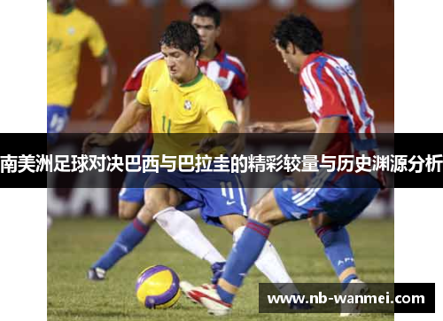 南美洲足球对决巴西与巴拉圭的精彩较量与历史渊源分析