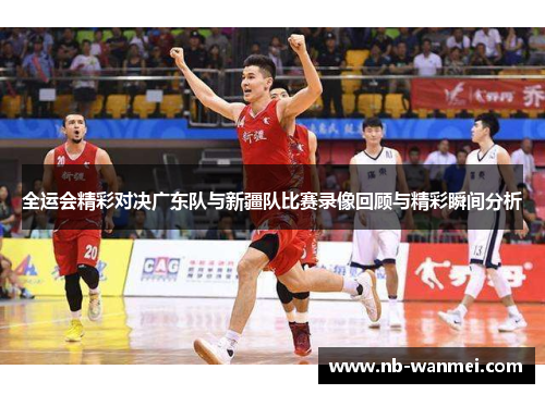 全运会精彩对决广东队与新疆队比赛录像回顾与精彩瞬间分析